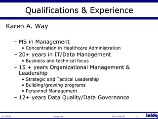Qualifications & Experience 
Karen A. Way 
– MS in Management 
• Concentration in Healthcare Administration 
– 20+ years in IT/Data Management 
• Business and technical focus 
– 15 + years Organizational Management & 
Leadership 
• Strategic and Tactical Leadership 
• Building/growing programs 
• Personnel Management 
– 12+ years Data Quality/Data Governance 
© IAIDQ iaidq.org 2014-04-08 2 
 