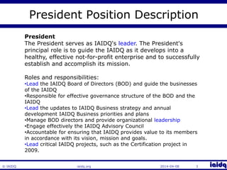 © IAIDQ 
President Position Description 
President 
The President serves as IAIDQ's leader. The President's 
principal role is to guide the IAIDQ as it develops into a 
healthy, effective not-for-profit enterprise and to successfully 
establish and accomplish its mission. 
Roles and responsibilities: 
•Lead the IAIDQ Board of Directors (BOD) and guide the businesses 
of the IAIDQ 
•Responsible for effective governance structure of the BOD and the 
IAIDQ 
•Lead the updates to IAIDQ Business strategy and annual 
development IAIDQ Business priorities and plans 
•Manage BOD directors and provide organizational leadership 
•Engage effectively the IAIDQ Advisory Council 
•Accountable for ensuring that IAIDQ provides value to its members 
in accordance with its vision, mission and goals. 
•Lead critical IAIDQ projects, such as the Certification project in 
2009. 
iaidq.org 2014-04-08 3 
 