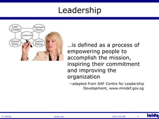 © IAIDQ 
Leadership 
…is defined as a process of 
empowering people to 
accomplish the mission, 
inspiring their commitment 
and improving the 
organization 
--adapted from SAF Centre for Leadership 
Development, www.mindef.gov.sg 
iaidq.org 2014-04-08 4 
 