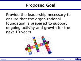© IAIDQ 
Proposed Goal 
Provide the leadership necessary to 
ensure that the organizational 
foundation is prepared to support 
ongoing activity and growth for the 
next 10 years. 
iaidq.org 2014-04-08 5 
 