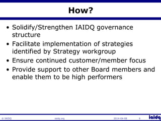 © IAIDQ 
How? 
• Solidify/Strengthen IAIDQ governance 
structure 
• Facilitate implementation of strategies 
identified by Strategy workgroup 
• Ensure continued customer/member focus 
• Provide support to other Board members and 
enable them to be high performers 
iaidq.org 2014-04-08 6 
 