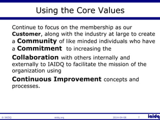 © IAIDQ 
Using the Core Values 
Continue to focus on the membership as our 
Customer, along with the industry at large to create 
a Community of like minded individuals who have 
a Commitment to increasing the 
Collaboration with others internally and 
externally to IAIDQ to facilitate the mission of the 
organization using 
Continuous Improvement concepts and 
processes. 
iaidq.org 2014-04-08 7 
 