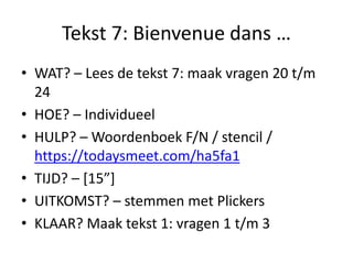 Tekst 7: Bienvenue dans …
• WAT? – Lees de tekst 7: maak vragen 20 t/m
24
• HOE? – Individueel
• HULP? – Woordenboek F/N / stencil /
https://todaysmeet.com/ha5fa1
• TIJD? – [15”]
• UITKOMST? – stemmen met Plickers
• KLAAR? Maak tekst 1: vragen 1 t/m 3
 