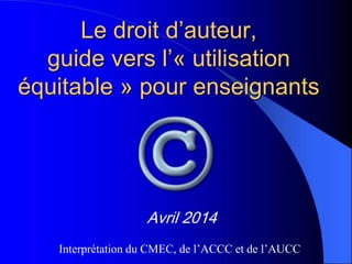Le droit d’auteur,
guide vers l’« utilisation
équitable » pour enseignants
Avril 2014
Interprétation du CMEC, de l’ACCC et de l’AUCC
 