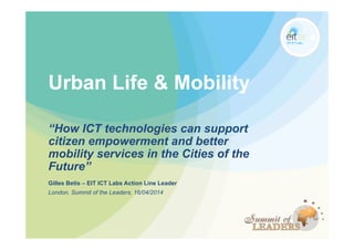 Urban Life & Mobility
“How ICT technologies can support
citizen empowerment and better
mobility services in the Cities of the
Future”
Gilles Betis – EIT ICT Labs Action Line Leader
London, Summit of the Leaders, 16/04/2014
 
