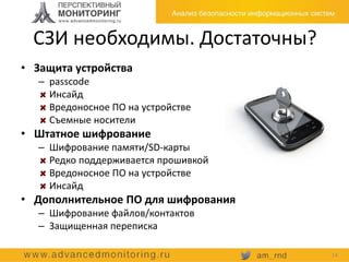 СЗИ необходимы. Достаточны?
• Защита устройства
– passcode
Инсайд
Вредоносное ПО на устройстве
Съемные носители
• Штатное шифрование
– Шифрование памяти/SD-карты
Редко поддерживается прошивкой
Вредоносное ПО на устройстве
Инсайд
• Дополнительное ПО для шифрования
– Шифрование файлов/контактов
– Защищенная переписка
14
 