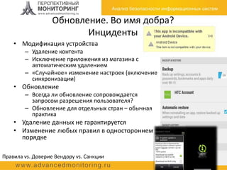 Обновление. Во имя добра?
Инциденты
• Модификация устройства
– Удаление контента
– Исключение приложения из магазина с
автоматическим удалением
– «Случайное» изменение настроек (включение
синхронизации)
• Обновление
– Всегда ли обновление сопровождается
запросом разрешения пользователя?
– Обновление для отдельных стран – обычная
практика
• Удаление данных не гарантируется
• Изменение любых правил в одностороннем
порядке
Правила vs. Доверие Вендору vs. Санкции
 