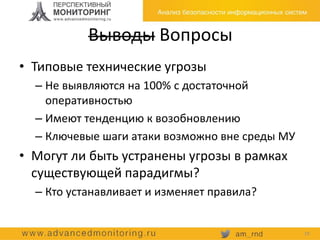 Выводы Вопросы
• Типовые технические угрозы
– Не выявляются на 100% с достаточной
оперативностью
– Имеют тенденцию к возобновлению
– Ключевые шаги атаки возможно вне среды МУ
• Могут ли быть устранены угрозы в рамках
существующей парадигмы?
– Кто устанавливает и изменяет правила?
19
 