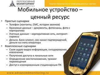Мобильное устройство –
ценный ресурс
2
• Простые сценарии
– Телефон (контакты, СМС, история звонков)
– Хранимые данные – документы, фотосканы, фото с
корпоратива
– Учетные данные – корпоративная сеть, интернет-
сервисы
– Деньги. Банк-клиент, смс-канал подтверждений,
деньги на счету оператора
• Комплексные сценарии
– Съем аудио-видео информации, складирование,
извлечение
– Получение доступа в локальные сети
– Определение местоположения, трэкинг
перемещения
– Доступ к изолированным стационарным ПК
 