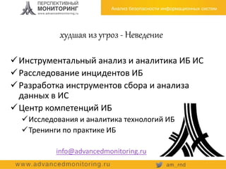 худшая из угроз - Неведение
Инструментальный анализ и аналитика ИБ ИС
Расследование инцидентов ИБ
Разработка инструментов сбора и анализа
данных в ИС
Центр компетенций ИБ
Исследования и аналитика технологий ИБ
Тренинги по практике ИБ
info@advancedmonitoring.ru
 