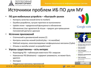 Источники проблем ИБ ПО для МУ
7
• ПО для мобильных устройств – «быстрый» рынок
– Контроль качества низкий (time to market!)
– Ошибки разработки, лучшие практики не выполняются
– Update-атаки – вредоносный функционал в обновлении
– Обновление User agreement & misuse – предлог для превышения
полномочий доступа к данным
• Источник приложений
– Статический и динамический анализ (?)
– Контроль качества низкий (android play – по жалобам)
– Sideload-загрузка, неконтролируемые неофициальные магазины (Cydia)
– Отзывы и жалобы влияют на разработчика?
• Угрозы существенны – есть интерес
– Repackaging ПО – публикация известного ПО с вирусом
– Навязанное ПО (bloatware) – содержит уязвимости, не может быть
удалено
– Закладки
– Поддельные магазины приложений
 