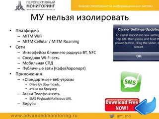 МУ нельзя изолировать
• Платформа
– MITM WiFi
– MITM Cellular / MITM Roaming
• Сети
– Интерфейсы ближнего радиуса BT, NFC
– Соседняя Wi-Fi сеть
– Мобильная СПД
– Публичные сети (Кафе/Аэропорт)
• Приложения
– «Стандартные» веб-угрозы
• Drive by downloads,
• атаки на браузер
– Атаки Телефон+сеть
• SMS Payload/Malicious URL
– Вирусы
 