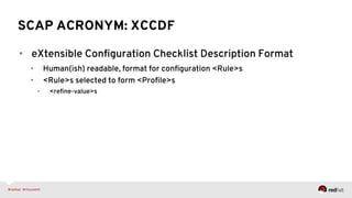 SCAP ACRONYM: XCCDF
•  eXtensible Conﬁguration Checklist Description Format
•  Human(ish) readable, format for conﬁguration <Rule>s
•  <Rule>s selected to form <Proﬁle>s
•  <reﬁne-value>s
 