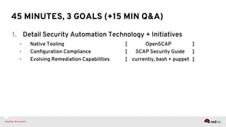 45 MINUTES, 3 GOALS (+15 MIN Q&A)
1.  Detail Security Automation Technology + Initiatives
•  Native Tooling [ OpenSCAP ]
•  Conﬁguration Compliance [ SCAP Security Guide ]
•  Evolving Remediation Capabilities [ currently, bash + puppet ]
 