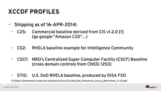 XCCDF PROFILES
•  Shipping as of 16-APR-2014:
•  C2S: Commercial baseline derived from CIS v1.2.0 [1]
(go google “Amazon C2S”…)
•  CS2: RHEL6 baseline example for Intelligence Community
•  CSCF: NRO’s Centralized Super Computer Facility (CSCF) Baseline
(cross domain controls from CNSSI 1253)
•  STIG: U.S. DoD RHEL6 baseline, produced by DISA FSO
[1] https://benchmarks.cisecurity.org/tools2/linux/CIS_Red_Hat_Enterprise_Linux_6_Benchmark_v1.2.0.pdf
 