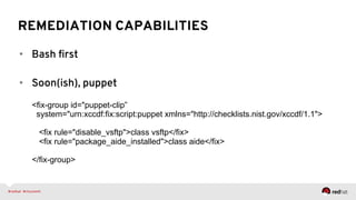 REMEDIATION CAPABILITIES
•  Bash ﬁrst
•  Soon(ish), puppet
<fix-group id="puppet-clip”
system="urn:xccdf:fix:script:puppet xmlns="http://checklists.nist.gov/xccdf/1.1">
<fix rule="disable_vsftp">class vsftp</fix>
<fix rule="package_aide_installed">class aide</fix>
</fix-group>
 