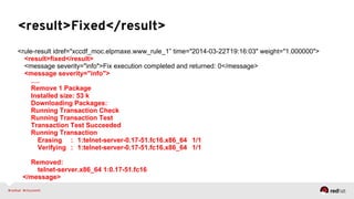 <result>Fixed</result>
<rule-result idref="xccdf_moc.elpmaxe.www_rule_1” time="2014-03-22T19:16:03" weight="1.000000">
<result>fixed</result>
<message severity="info">Fix execution completed and returned: 0</message>
<message severity="info">
….
Remove 1 Package
Installed size: 53 k
Downloading Packages:
Running Transaction Check
Running Transaction Test
Transaction Test Succeeded
Running Transaction
Erasing : 1:telnet-server-0.17-51.fc16.x86_64 1/1
Verifying : 1:telnet-server-0.17-51.fc16.x86_64 1/1
Removed:
telnet-server.x86_64 1:0.17-51.fc16
</message>
 