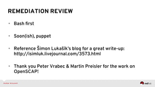 REMEDIATION REVIEW
•  Bash ﬁrst
•  Soon(ish), puppet
•  Reference Šimon Lukašík’s blog for a great write-up:
http://isimluk.livejournal.com/3573.html
•  Thank you Peter Vrabec & Martin Preisler for the work on
OpenSCAP!
 