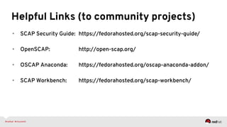 Helpful Links (to community projects)
•  SCAP Security Guide: https://fedorahosted.org/scap-security-guide/
•  OpenSCAP: http://open-scap.org/
•  OSCAP Anaconda: https://fedorahosted.org/oscap-anaconda-addon/
•  SCAP Workbench: https://fedorahosted.org/scap-workbench/
 