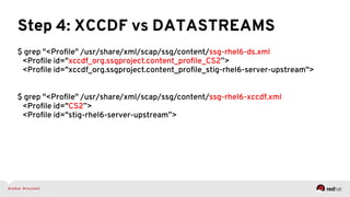 Step 4: XCCDF vs DATASTREAMS
$ grep "<Proﬁle" /usr/share/xml/scap/ssg/content/ssg-rhel6-ds.xml
<Proﬁle id="xccdf_org.ssgproject.content_proﬁle_CS2”>
<Proﬁle id="xccdf_org.ssgproject.content_proﬁle_stig-rhel6-server-upstream">
$ grep "<Proﬁle" /usr/share/xml/scap/ssg/content/ssg-rhel6-xccdf.xml
<Proﬁle id="CS2”>
<Proﬁle id="stig-rhel6-server-upstream”>
 