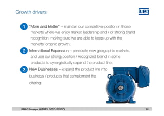 “More and Better” – maintain our competitive position in those
markets where we enjoy market leadership and / or strong brand
recognition, making sure we are able to keep up with the
markets’ organic growth;
International Expansion – penetrate new geographic markets
and use our strong position / recognized brand in some
products to synergistically expand the product line;
New Businesses – expand the product line into
business / products that complement the
offering
10BM&F Bovespa: WEGE3 / OTC: WEGZY
1
2
3
Growth drivers
 