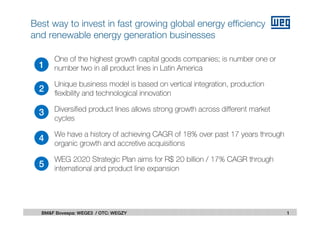 n One of the highest growth capital goods companies; is number one or
number two in all product lines in Latin America
n Unique business model is based on vertical integration, production
flexibility and technological innovation
n Diversified product lines allows strong growth across different market
cycles
n We have a history of achieving CAGR of 18% over past 17 years through
organic growth and accretive acquisitions
n WEG 2020 Strategic Plan aims for R$ 20 billion / 17% CAGR through
international and product line expansion
1
2
3
4
5
1BM&F Bovespa: WEGE3 / OTC: WEGZY
Best way to invest in fast growing global energy efficiency
and renewable energy generation businesses
 