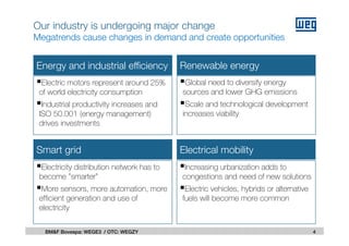 Energy and industrial efficiency Renewable energy
Smart grid Electrical mobility
Electric motors represent around 25%
of world electricity consumption
Industrial productivity increases and
ISO 50.001 (energy management)
drives investments
Global need to diversify energy
sources and lower GHG emissions
Scale and technological development
increases viability
Increasing urbanization adds to
congestions and need of new solutions
Electric vehicles, hybrids or alternative
fuels will become more common
Electricity distribution network has to
become ”smarter”
More sensors, more automation, more
efficient generation and use of
electricity
4BM&F Bovespa: WEGE3 / OTC: WEGZY
Our industry is undergoing major change
Megatrends cause changes in demand and create opportunities
 