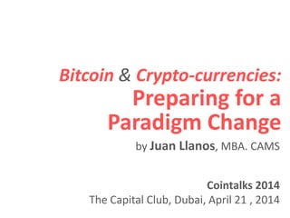 Bitcoin & Crypto-currencies:
Preparing for a
Paradigm Change
Cointalks 2014
The Capital Club, Dubai, April 21 , 2014
by Juan Llanos, MBA. CAMS
 