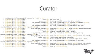 Curator
1 root@precise64:/home/vagrant# curator -c 7 -b 2 -d 10!
2 2014-04-21T17:57:19.419 INFO main:333 Job starting...!
3 2014-04-21T17:57:19.420 INFO _new_conn:180 Starting new HTTP connection (1): localhost!
4 2014-04-21T17:57:19.422 INFO log_request_success:49 GET http://localhost:9200/ [status:200 request:0.002s]!
5 2014-04-21T17:57:19.423 INFO main:359 Deleting indices older than 10 days...!
6 2014-04-21T17:57:19.430 INFO log_request_success:49 GET http://localhost:9200/logstash-*/_settings?
expand_wildcards=closed [status:200 request:0.007s]!
7 2014-04-21T17:57:19.433 INFO find_expired_indices:209 logstash-2014.04.21 is 10 days, 0:00:00 above the cutoff.!
8 2014-04-21T17:57:19.433 INFO index_loop:309 DELETE index operations completed.!
9 2014-04-21T17:57:19.433 INFO main:364 Closing indices older than 7 days...!
10 2014-04-21T17:57:19.434 INFO log_request_success:49 GET http://localhost:9200/logstash-*/_settings?
expand_wildcards=closed [status:200 request:0.001s]!
11 2014-04-21T17:57:19.435 INFO find_expired_indices:209 logstash-2014.04.21 is 7 days, 0:00:00 above the cutoff.!
12 2014-04-21T17:57:19.435 INFO index_loop:309 CLOSE index operations completed.!
13 2014-04-21T17:57:19.435 INFO main:369 Disabling bloom filter on indices older than 2 days...!
14 2014-04-21T17:57:19.437 INFO log_request_success:49 GET http://localhost:9200/logstash-*/_settings?
expand_wildcards=closed [status:200 request:0.002s]!
15 2014-04-21T17:57:19.438 INFO find_expired_indices:209 logstash-2014.04.21 is 2 days, 0:00:00 above the cutoff.!
16 2014-04-21T17:57:19.438 INFO index_loop:309 DISABLE BLOOM FILTER FOR index operations completed.!
17 2014-04-21T17:57:19.438 INFO main:379 Done in 0:00:00.020348.!
 