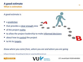 A good estimate 
What is estimation 
A good estimate is 
 a prediction 
 that provides a clear enough view 
 of the project reality 
 to allow the project leadership to make informed decisions 
 about how to control the project 
 to hit its targets. 
Know where you come from, where you are and where you are going 
10 
Software Estimation: Demystifying the black art: www.SteveMcConnell.com 
 