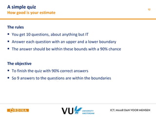 A simple quiz 
How good is your estimate 
The rules 
 You get 10 questions, about anything but IT 
 Answer each question with an upper and a lower boundary 
 The answer should be within these bounds with a 90% chance 
The objective 
 To finish the quiz with 90% correct answers 
 So 9 answers to the questions are within the boundaries 
12 
 