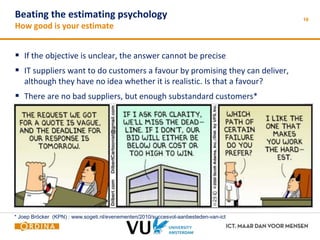Beating the estimating psychology 
How good is your estimate 
 If the objective is unclear, the answer cannot be precise 
 IT suppliers want to do customers a favour by promising they can deliver, 
although they have no idea whether it is realistic. Is that a favour? 
 There are no bad suppliers, but enough substandard customers* 
16 
* Joep Bröcker (KPN) : www.sogeti.nl/evenementen/2010/succesvol-aanbesteden-van-ict 
 