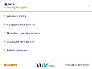 2 Agenda 
Estimating IT projects 
 What is estimating 
 How good is your estimate 
 The only certainty is uncertainty 
 Cost drivers for IT projects 
 Reliable estimation 
 