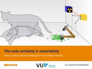 The only certainty is uncertainty 
Most IT projects deliver something else than initially intended 
 