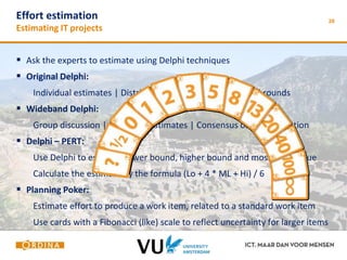 28 Effort estimation 
Estimating IT projects 
 Ask the experts to estimate using Delphi techniques 
 Original Delphi: 
Individual estimates | Distributed by a facilitator | Several rounds 
 Wideband Delphi: 
Group discussion | Individual estimates | Consensus on large variation 
 Delphi – PERT: 
Use Delphi to establish lower bound, higher bound and most likely value 
Calculate the estimate by the formula (Lo + 4 * ML + Hi) / 6 
 Planning Poker: 
Estimate effort to produce a work item, related to a standard work item 
Use cards with a Fibonacci (like) scale to reflect uncertainty for larger items 
 