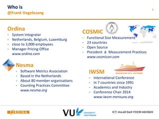 3 Who is 
@Frank Vogelezang 
Ordina 
- System Integrator 
- Netherlands, Belgium, Luxemburg 
- close to 3,000 employees 
- Manager Pricing Office 
www.ordina.com 
COSMIC 
- Functional Size Measurement 
- 23 countries 
- Open Source 
- President & Measurement Practices 
www.cosmicon.com 
Nesma 
- Software Metrics Association 
- Based in the Netherlands 
- About 80 member organisations 
- Counting Practices Committee 
www.nesma.org 
IWSM 
- International Conference 
- In 7 countries since 1991 
- Academics and Industry 
- Conference Chair 2014 
www.iwsm-mensura.org 
 