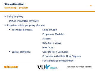 30 Size estimation 
Estimating IT projects 
 Sizing by proxy 
Define repeatable elements 
 Experience data per proxy element 
 Technical elements: Lines of Code 
Programs / Modules 
Screens 
Data files / Views 
Interfaces 
 Logical elements: User Stories / Use Cases 
Processes in the Data Flow Diagram 
Functional Size Measurement 
 