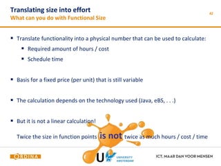 Translating size into effort 
What can you do with Functional Size 
42 
 Translate functionality into a physical number that can be used to calculate: 
 Required amount of hours / cost 
 Schedule time 
 Basis for a fixed price (per unit) that is still variable 
 The calculation depends on the technology used (Java, eBS, . . .) 
 But it is not a linear calculation! 
Twice the size in function points is not twice as much hours / cost / time 
 