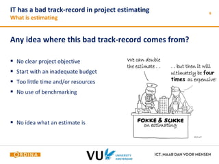 IT has a bad track-record in project estimating 
What is estimating 
Any idea where this bad track-record comes from? 
 No clear project objective 
 Start with an inadequate budget 
 Too little time and/or resources 
 No use of benchmarking 
 No idea what an estimate is 
6 
We can double 
the estimate . . . . but then it will 
ultimately be four 
times as expensive! 
on estimating 
 