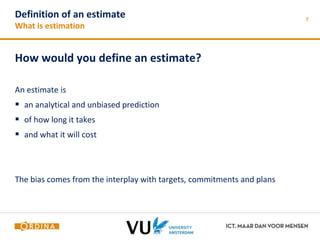 Definition of an estimate 
What is estimation 
How would you define an estimate? 
An estimate is 
 an analytical and unbiased prediction 
 of how long it takes 
 and what it will cost 
The bias comes from the interplay with targets, commitments and plans 
7 
 