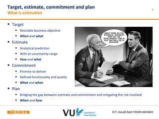 Target, estimate, commitment and plan 
What is estimation 
 Target 
 Desirable business objective 
 When and what 
 Estimate 
 Analytical prediction 
 With an uncertainty range 
 How and what 
 Commitment 
 Promise to deliver 
 Defined functionality and quality 
 What and when 
 Plan 
 Bridging the gap between estimate and commitment and mitigating the risk involved 
 When and how 
8 
 