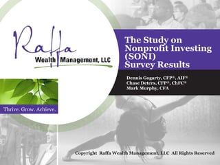 Thrive. Grow. Achieve.
The Study on
Nonprofit Investing
(SONI)
Survey Results
Dennis Gogarty, CFP®, AIF®
Chase Deters, CFP®, ChFC®
Mark Murphy, CFA
Copyright Raffa Wealth Management, LLC All Rights Reserved
 