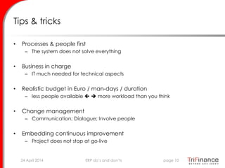 Tips & tricks
• Processes & people first
– The system does not solve everything
• Business in charge
– IT much needed for technical aspects
• Realistic budget in Euro / man-days / duration
– less people available   more workload than you think
• Change management
– Communication; Dialogue; Involve people
• Embedding continuous improvement
– Project does not stop at go-live
24 April 2014 page 10ERP do’s and don’ts
 