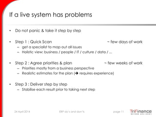 If a live system has problems
• Do not panic & take it step by step
• Step 1 : Quick Scan ~ few days of work
– get a specialist to map out all issues
– Holistic view: business / people / IT / culture / data / ...
• Step 2 : Agree priorities & plan ~ few weeks of work
– Priorities mostly from a business perspective
– Realistic estimates for the plan ( requires experience)
• Step 3 : Deliver step by step
– Stabilise each result prior to taking next step
24 April 2014 page 11ERP do’s and don’ts
 