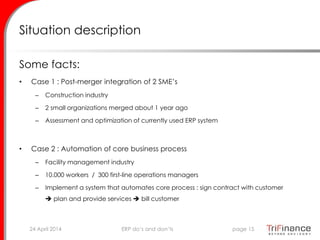 Situation description
Some facts:
• Case 1 : Post-merger integration of 2 SME’s
– Construction industry
– 2 small organizations merged about 1 year ago
– Assessment and optimization of currently used ERP system
• Case 2 : Automation of core business process
– Facility management industry
– 10.000 workers / 300 first-line operations managers
– Implement a system that automates core process : sign contract with customer
 plan and provide services  bill customer
24 April 2014 page 15ERP do’s and don’ts
 