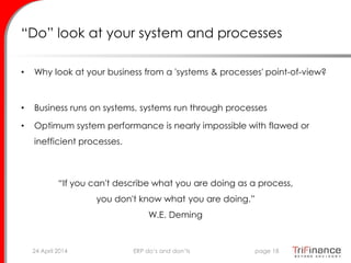 “Do” look at your system and processes
• Why look at your business from a 'systems & processes' point-of-view?
• Business runs on systems, systems run through processes
• Optimum system performance is nearly impossible with flawed or
inefficient processes.
“If you can't describe what you are doing as a process,
you don't know what you are doing.”
W.E. Deming
24 April 2014 page 18ERP do’s and don’ts
 