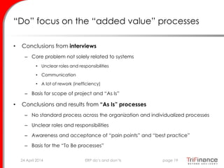 “Do” focus on the “added value” processes
• Conclusions from interviews
– Core problem not solely related to systems
• Unclear roles and responsibilities
• Communication
• A lot of rework (inefficiency)
– Basis for scope of project and “As Is”
• Conclusions and results from “As Is” processes
– No standard process across the organization and individualized processes
– Unclear roles and responsibilities
– Awareness and acceptance of “pain points” and “best practice”
– Basis for the “To Be processes”
24 April 2014 page 19ERP do’s and don’ts
 