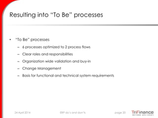 Resulting into “To Be” processes
• “To Be” processes
– 6 processes optimized to 2 process flows
– Clear roles and responsibilities
– Organization wide validation and buy-in
– Change Management
– Basis for functional and technical system requirements
24 April 2014 page 20ERP do’s and don’ts
 