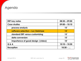 Agenda
ERP key notes 08:30 – 09:00
Case studies 09:00 – 10:10
process analysis 15’
software selection – Luc Dekimpe 15’
standard ERP versus customizing 15’
data conversion 15’
importance of good design (video) 10’
Q & A 10:10 – 10:30
Reception 10:30 - …
24 April 2014 page 22ERP do’s and don’ts
 