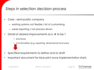 Steps in selection decision process
• Case : semi-public company
– existing systems not flexible / lot of customizing
– weak reporting / not process driven
• Detail of desired improvements as is  to be ?
• processes
• functionalities (e.g. reporting, dimensional structures)
• Specified requirements to define and to draft
• Important document for blue print once implementation starts
24 April 2014 page 23ERP do’s and don’ts
 